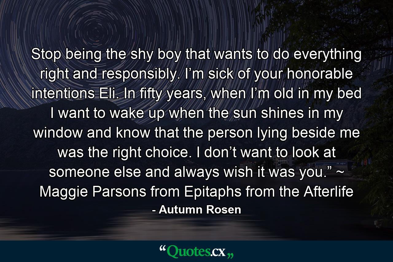 Stop being the shy boy that wants to do everything right and responsibly. I’m sick of your honorable intentions Eli. In fifty years, when I’m old in my bed I want to wake up when the sun shines in my window and know that the person lying beside me was the right choice. I don’t want to look at someone else and always wish it was you.” ~ Maggie Parsons from Epitaphs from the Afterlife - Quote by Autumn Rosen