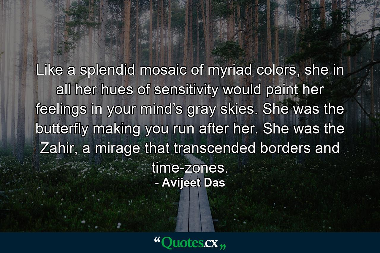 Like a splendid mosaic of myriad colors, she in all her hues of sensitivity would paint her feelings in your mind’s gray skies. She was the butterfly making you run after her. She was the Zahir, a mirage that transcended borders and time-zones. - Quote by Avijeet Das