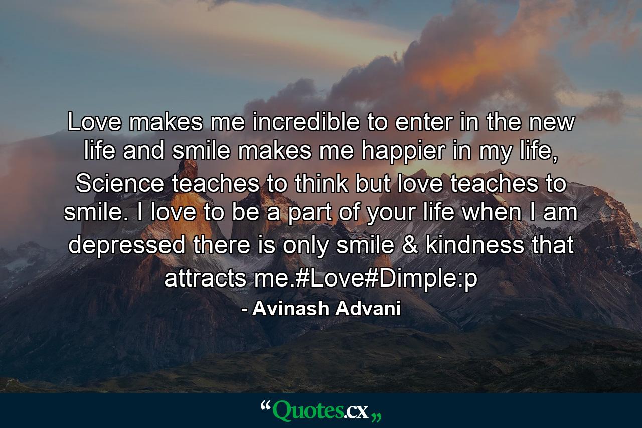 Love makes me incredible to enter in the new life and smile makes me happier in my life, Science teaches to think but love teaches to smile. I love to be a part of your life when I am depressed there is only smile & kindness that attracts me.#Love#Dimple:p - Quote by Avinash Advani