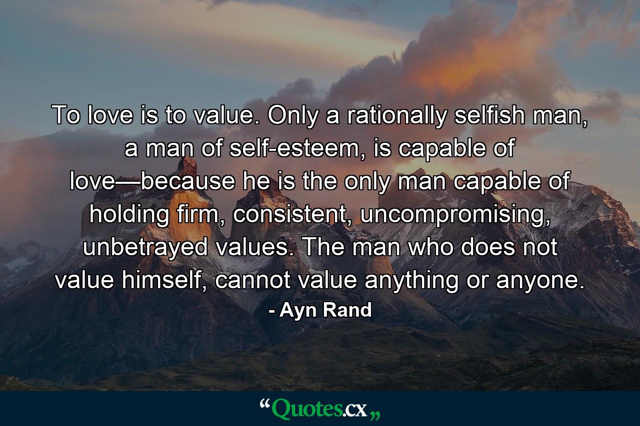 To love is to value. Only a rationally selfish man, a man of self-esteem, is capable of love—because he is the only man capable of holding firm, consistent, uncompromising, unbetrayed values. The man who does not value himself, cannot value anything or anyone. - Quote by Ayn Rand