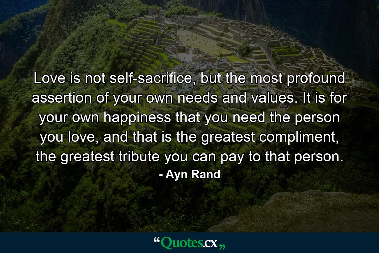 Love is not self-sacrifice, but the most profound assertion of your own needs and values. It is for your own happiness that you need the person you love, and that is the greatest compliment, the greatest tribute you can pay to that person. - Quote by Ayn Rand