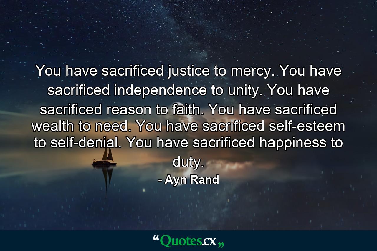 You have sacrificed justice to mercy. You have sacrificed independence to unity. You have sacrificed reason to faith. You have sacrificed wealth to need. You have sacrificed self-esteem to self-denial. You have sacrificed happiness to duty. - Quote by Ayn Rand