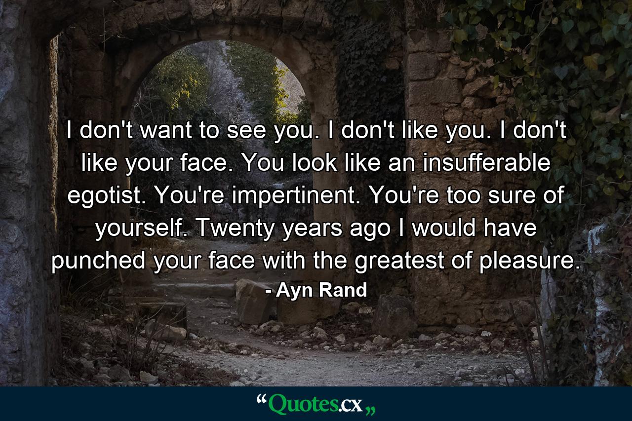 I don't want to see you. I don't like you. I don't like your face. You look like an insufferable egotist. You're impertinent. You're too sure of yourself. Twenty years ago I would have punched your face with the greatest of pleasure. - Quote by Ayn Rand