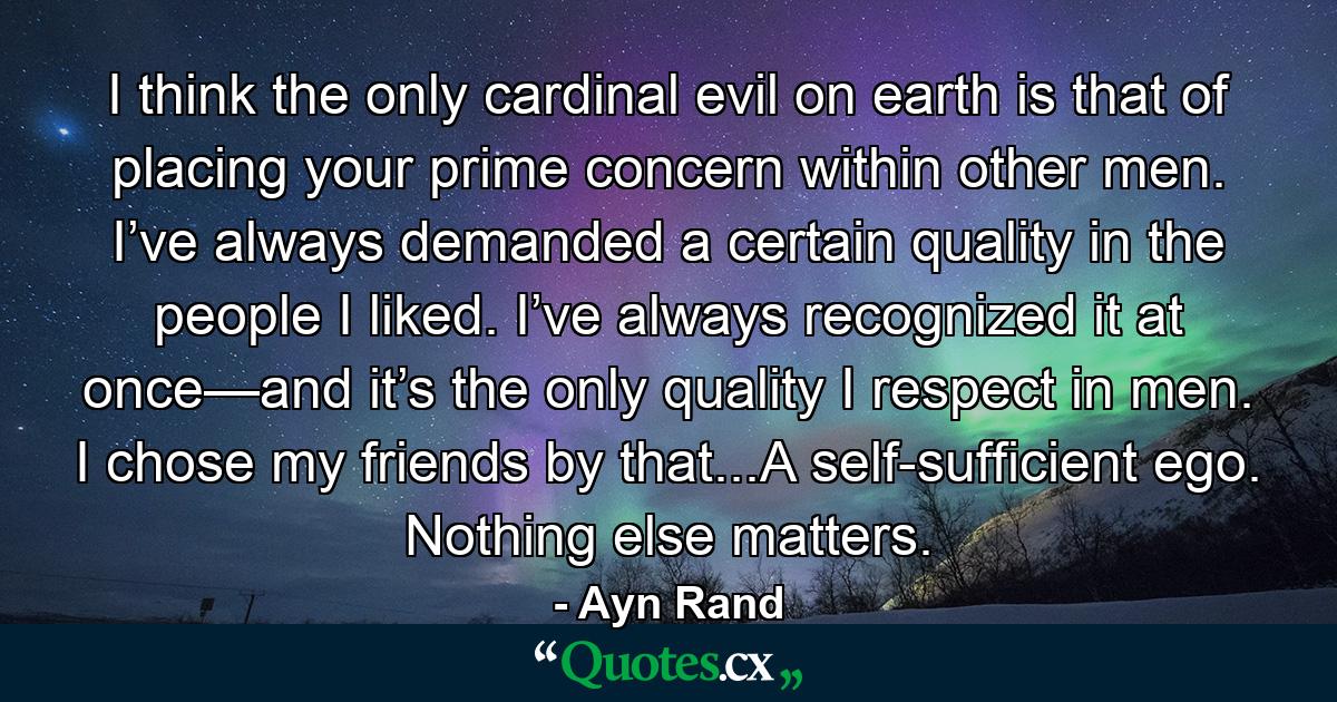 I think the only cardinal evil on earth is that of placing your prime concern within other men. I’ve always demanded a certain quality in the people I liked. I’ve always recognized it at once—and it’s the only quality I respect in men. I chose my friends by that...A self-sufficient ego. Nothing else matters. - Quote by Ayn Rand