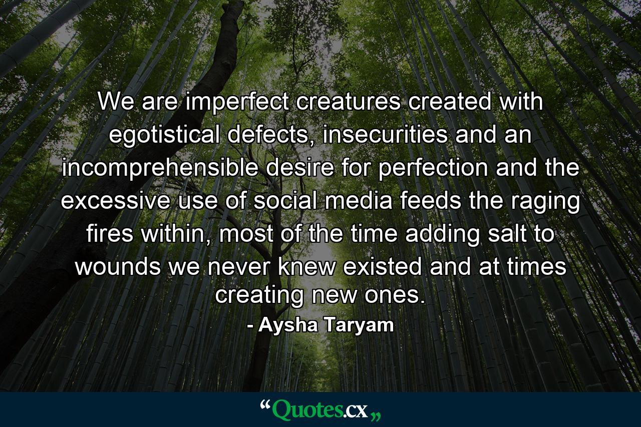 We are imperfect creatures created with egotistical defects, insecurities and an incomprehensible desire for perfection and the excessive use of social media feeds the raging fires within, most of the time adding salt to wounds we never knew existed and at times creating new ones. - Quote by Aysha Taryam