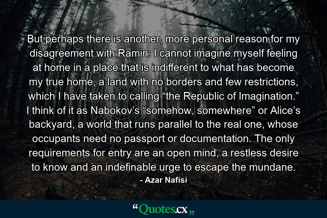 But perhaps there is another, more personal reason for my disagreement with Ramin: I cannot imagine myself feeling at home in a place that is indifferent to what has become my true home, a land with no borders and few restrictions, which I have taken to calling “the Republic of Imagination.” I think of it as Nabokov’s “somehow, somewhere” or Alice’s backyard, a world that runs parallel to the real one, whose occupants need no passport or documentation. The only requirements for entry are an open mind, a restless desire to know and an indefinable urge to escape the mundane. - Quote by Azar Nafisi