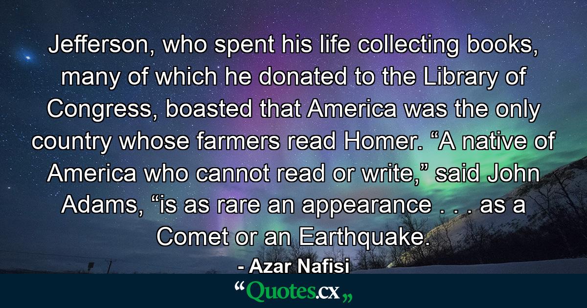 Jefferson, who spent his life collecting books, many of which he donated to the Library of Congress, boasted that America was the only country whose farmers read Homer. “A native of America who cannot read or write,” said John Adams, “is as rare an appearance . . . as a Comet or an Earthquake. - Quote by Azar Nafisi