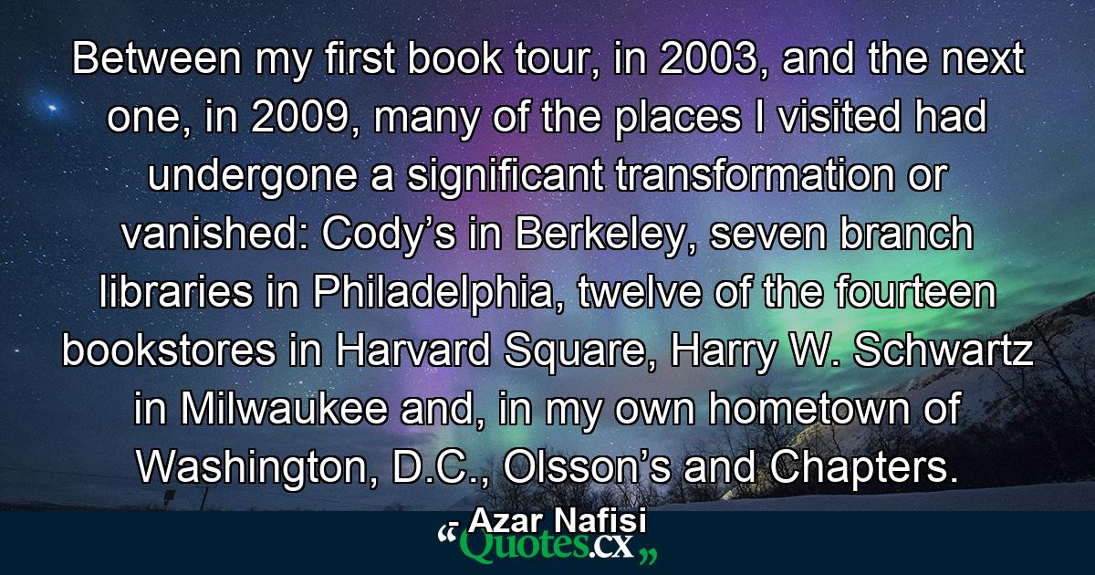 Between my first book tour, in 2003, and the next one, in 2009, many of the places I visited had undergone a significant transformation or vanished: Cody’s in Berkeley, seven branch libraries in Philadelphia, twelve of the fourteen bookstores in Harvard Square, Harry W. Schwartz in Milwaukee and, in my own hometown of Washington, D.C., Olsson’s and Chapters. - Quote by Azar Nafisi