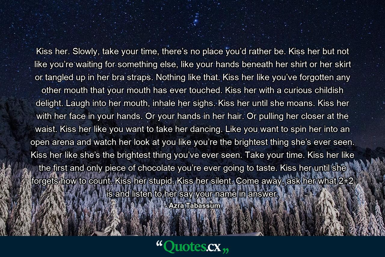 Kiss her. Slowly, take your time, there’s no place you’d rather be. Kiss her but not like you’re waiting for something else, like your hands beneath her shirt or her skirt or tangled up in her bra straps. Nothing like that. Kiss her like you’ve forgotten any other mouth that your mouth has ever touched. Kiss her with a curious childish delight. Laugh into her mouth, inhale her sighs. Kiss her until she moans. Kiss her with her face in your hands. Or your hands in her hair. Or pulling her closer at the waist. Kiss her like you want to take her dancing. Like you want to spin her into an open arena and watch her look at you like you’re the brightest thing she’s ever seen. Kiss her like she’s the brightest thing you’ve ever seen. Take your time. Kiss her like the first and only piece of chocolate you’re ever going to taste. Kiss her until she forgets how to count. Kiss her stupid. Kiss her silent. Come away, ask her what 2+2 is and listen to her say your name in answer. - Quote by Azra Tabassum