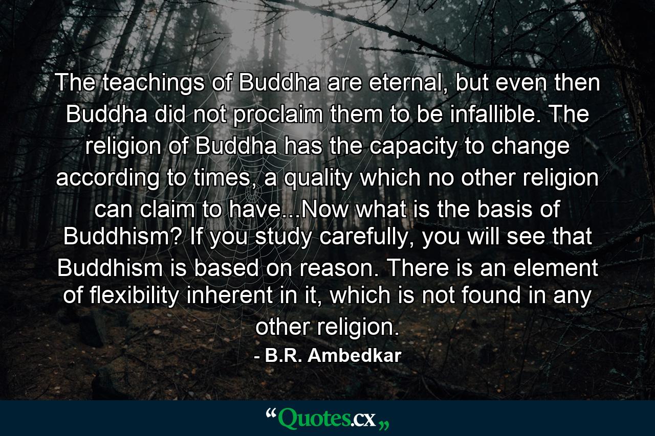 The teachings of Buddha are eternal, but even then Buddha did not proclaim them to be infallible. The religion of Buddha has the capacity to change according to times, a quality which no other religion can claim to have...Now what is the basis of Buddhism? If you study carefully, you will see that Buddhism is based on reason. There is an element of flexibility inherent in it, which is not found in any other religion. - Quote by B.R. Ambedkar