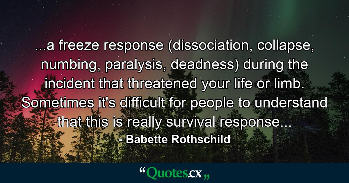 ...a freeze response (dissociation, collapse, numbing, paralysis, deadness) during the incident that threatened your life or limb. Sometimes it's difficult for people to understand that this is really survival response... - Quote by Babette Rothschild