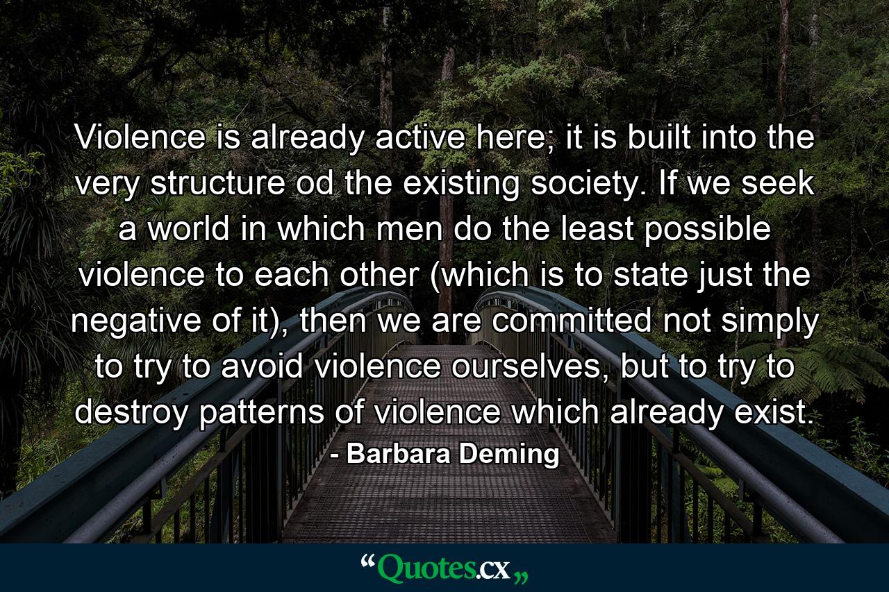 Violence is already active here; it is built into the very structure od the existing society. If we seek a world in which men do the least possible violence to each other (which is to state just the negative of it), then we are committed not simply to try to avoid violence ourselves, but to try to destroy patterns of violence which already exist. - Quote by Barbara Deming