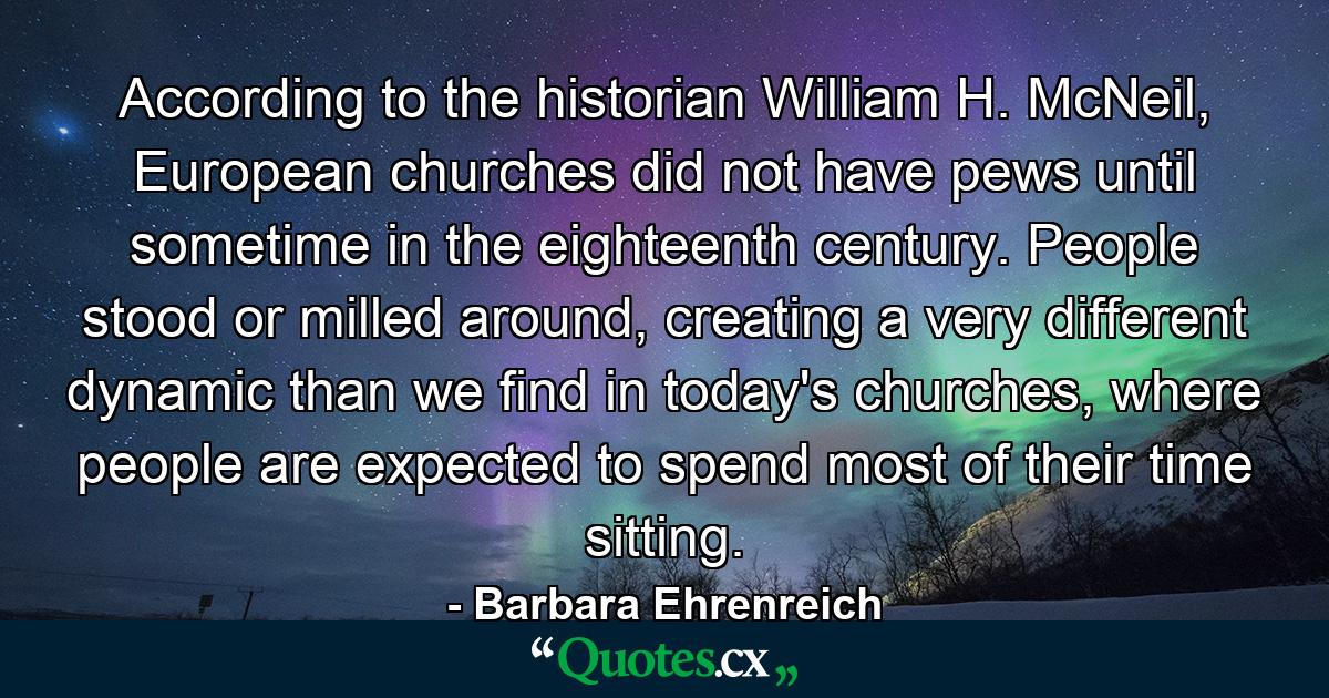 According to the historian William H. McNeil, European churches did not have pews until sometime in the eighteenth century. People stood or milled around, creating a very different dynamic than we find in today's churches, where people are expected to spend most of their time sitting. - Quote by Barbara Ehrenreich