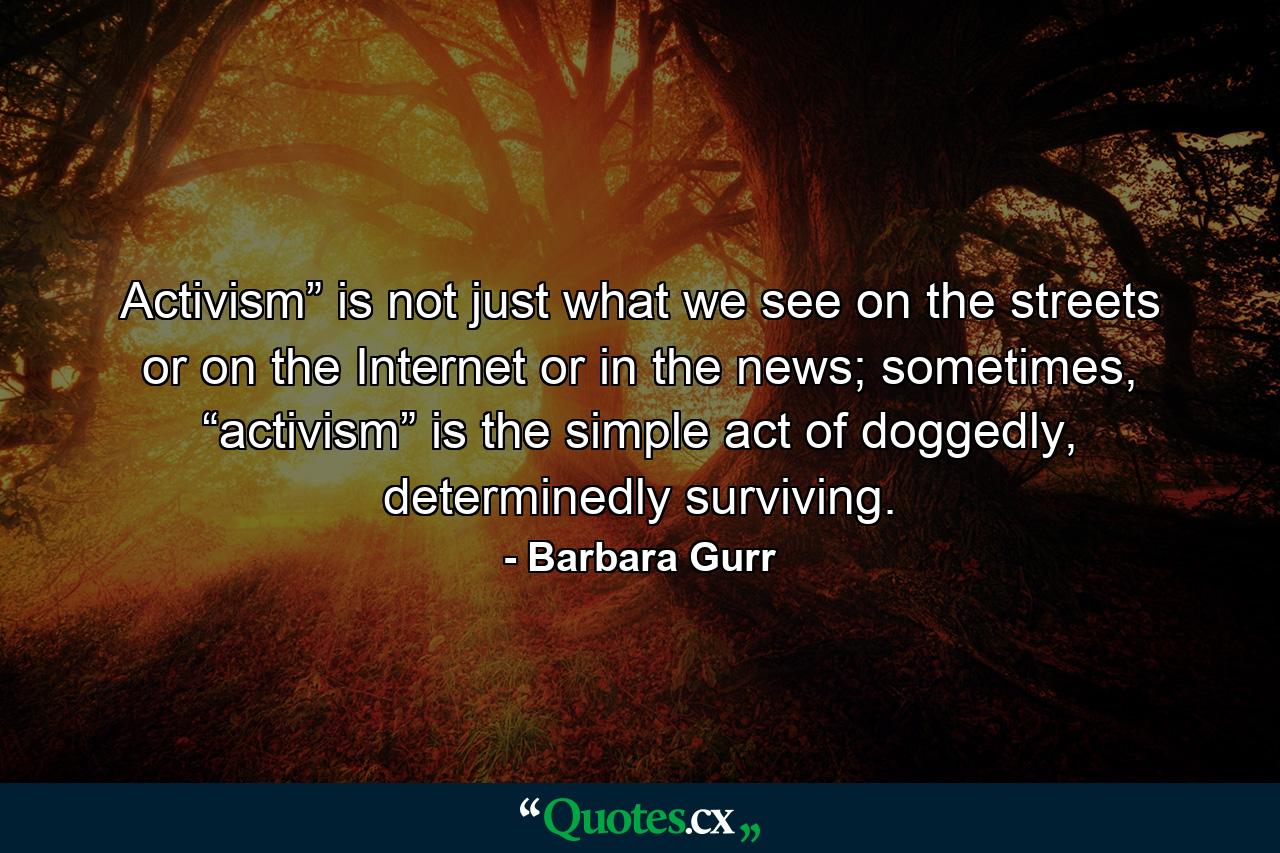 Activism” is not just what we see on the streets or on the Internet or in the news; sometimes, “activism” is the simple act of doggedly, determinedly surviving. - Quote by Barbara Gurr