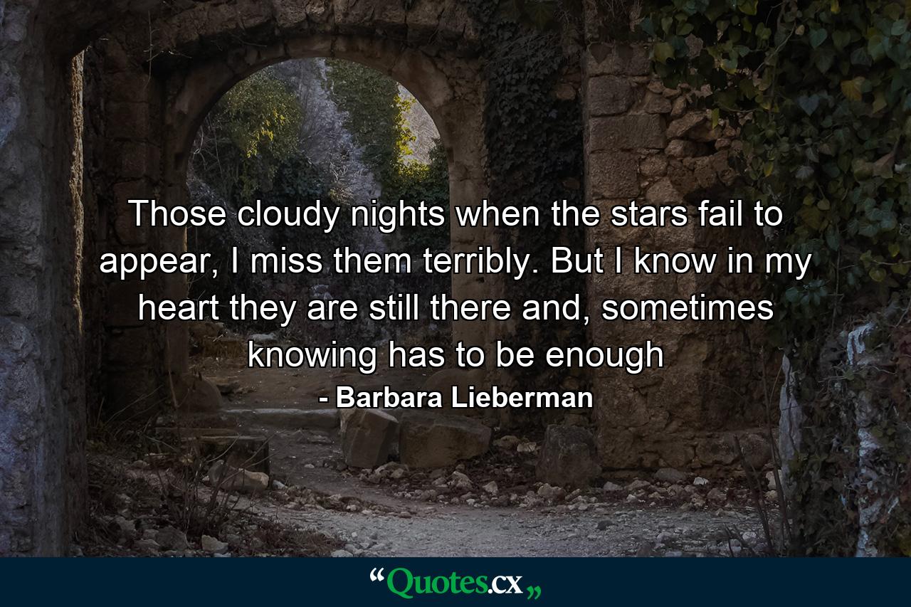 Those cloudy nights when the stars fail to appear, I miss them terribly. But I know in my heart they are still there and, sometimes knowing has to be enough - Quote by Barbara Lieberman