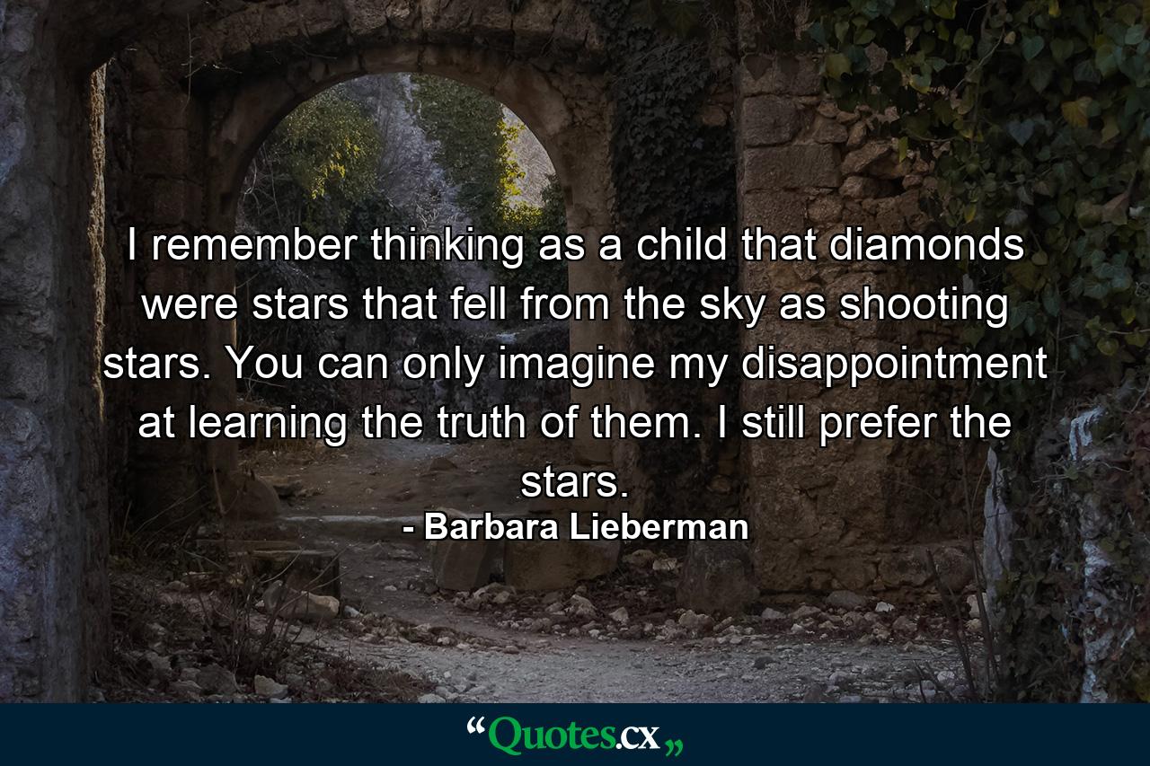 I remember thinking as a child that diamonds were stars that fell from the sky as shooting stars. You can only imagine my disappointment at learning the truth of them. I still prefer the stars. - Quote by Barbara Lieberman