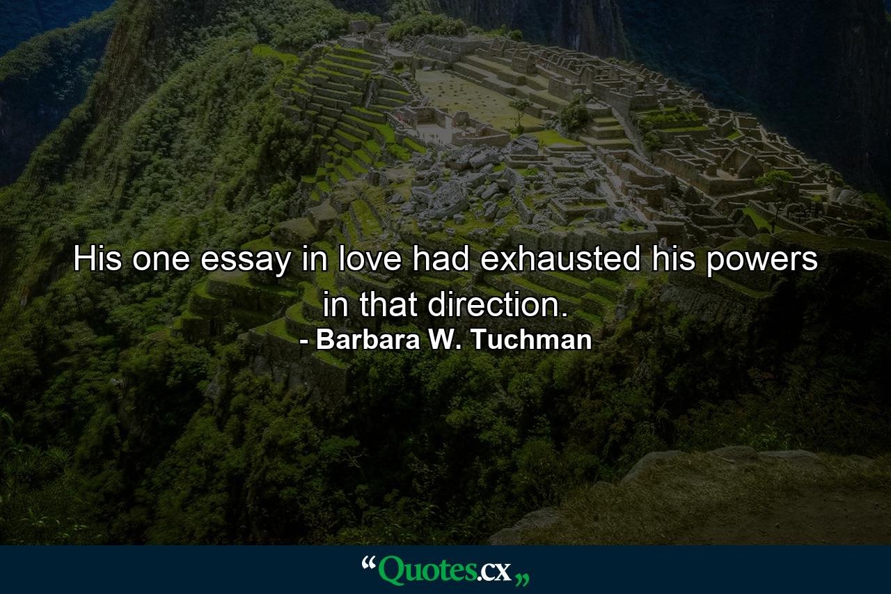 His one essay in love had exhausted his powers in that direction. - Quote by Barbara W. Tuchman