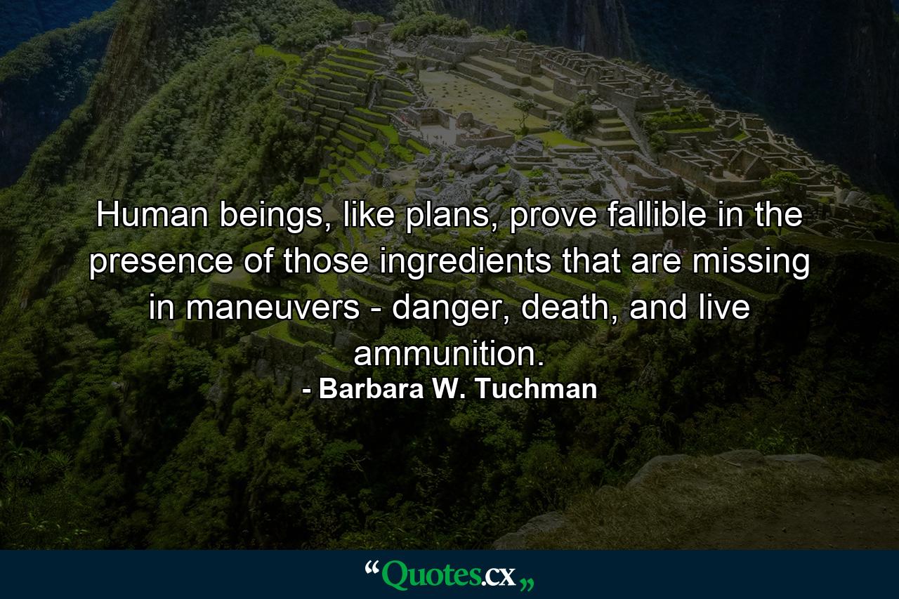 Human beings, like plans, prove fallible in the presence of those ingredients that are missing in maneuvers - danger, death, and live ammunition. - Quote by Barbara W. Tuchman