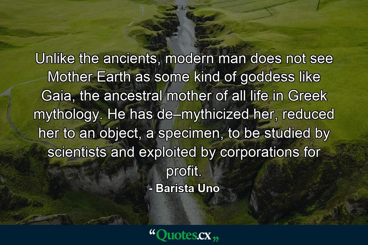 Unlike the ancients, modern man does not see Mother Earth as some kind of goddess like Gaia, the ancestral mother of all life in Greek mythology. He has de–mythicized her, reduced her to an object, a specimen, to be studied by scientists and exploited by corporations for profit. - Quote by Barista Uno