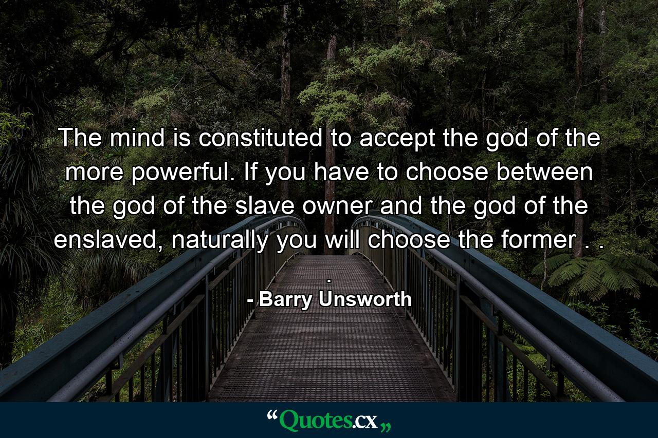 The mind is constituted to accept the god of the more powerful. If you have to choose between the god of the slave owner and the god of the enslaved, naturally you will choose the former . . . - Quote by Barry Unsworth