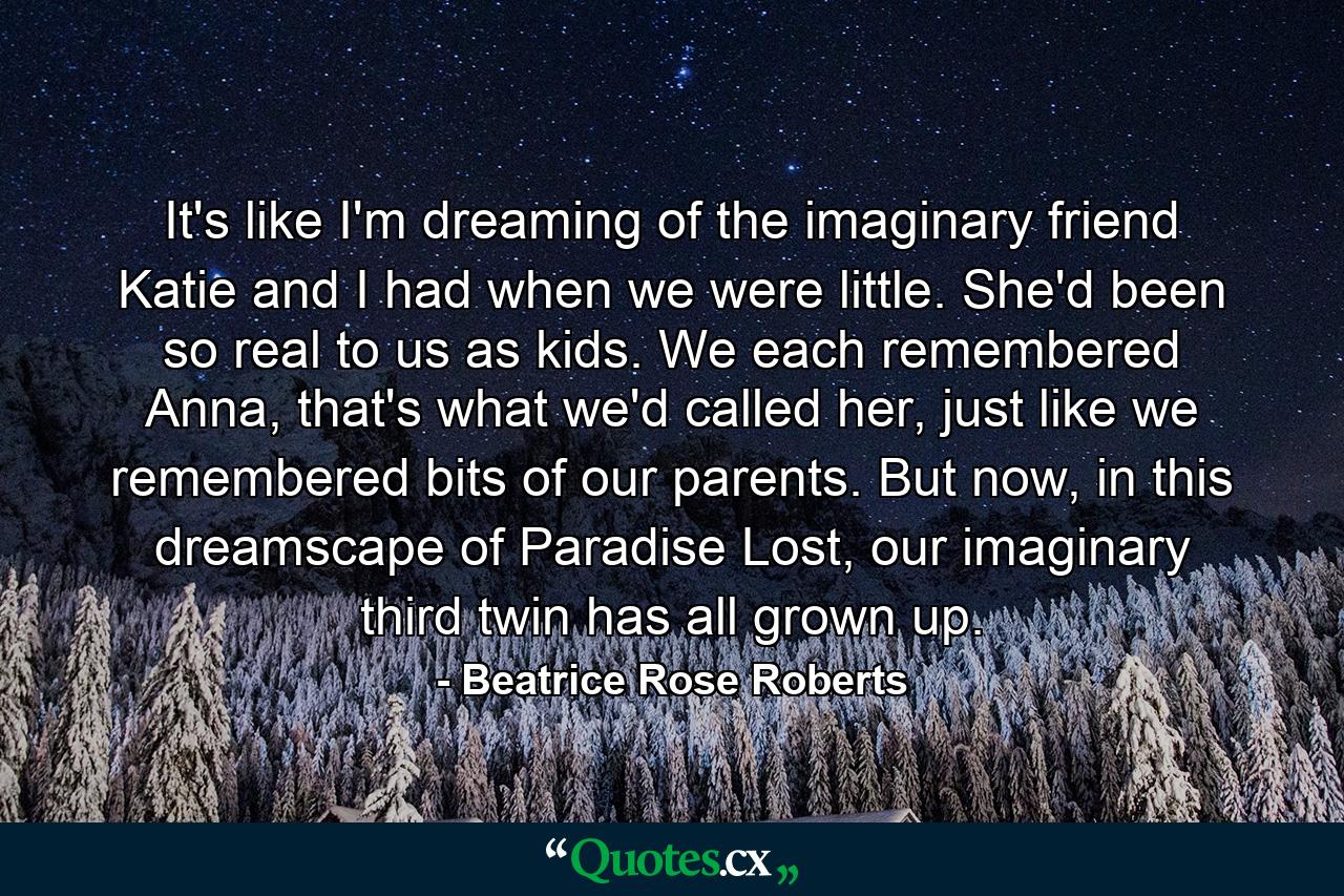 It's like I'm dreaming of the imaginary friend Katie and I had when we were little. She'd been so real to us as kids. We each remembered Anna, that's what we'd called her, just like we remembered bits of our parents. But now, in this dreamscape of Paradise Lost, our imaginary third twin has all grown up. - Quote by Beatrice Rose Roberts