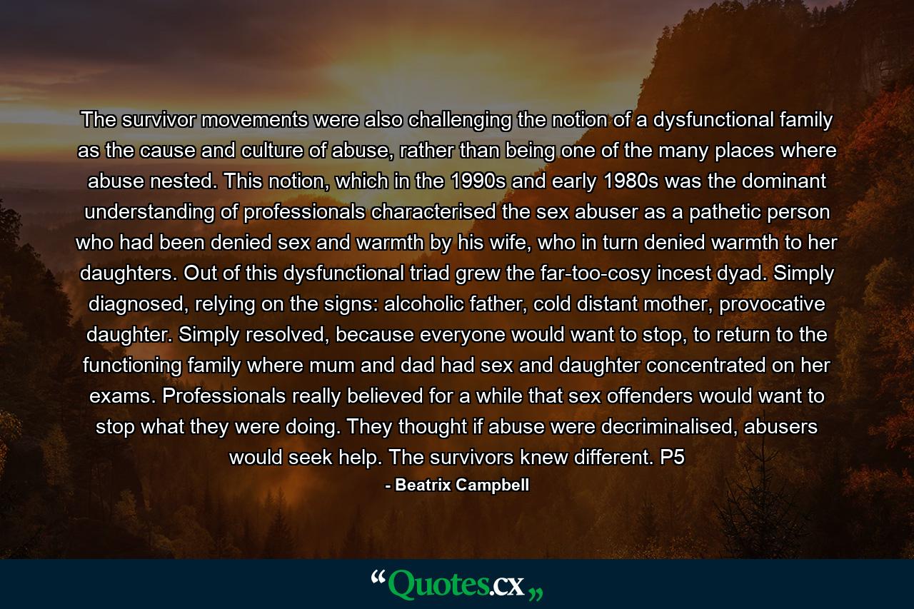 The survivor movements were also challenging the notion of a dysfunctional family as the cause and culture of abuse, rather than being one of the many places where abuse nested. This notion, which in the 1990s and early 1980s was the dominant understanding of professionals characterised the sex abuser as a pathetic person who had been denied sex and warmth by his wife, who in turn denied warmth to her daughters. Out of this dysfunctional triad grew the far-too-cosy incest dyad. Simply diagnosed, relying on the signs: alcoholic father, cold distant mother, provocative daughter. Simply resolved, because everyone would want to stop, to return to the functioning family where mum and dad had sex and daughter concentrated on her exams. Professionals really believed for a while that sex offenders would want to stop what they were doing. They thought if abuse were decriminalised, abusers would seek help. The survivors knew different. P5 - Quote by Beatrix Campbell