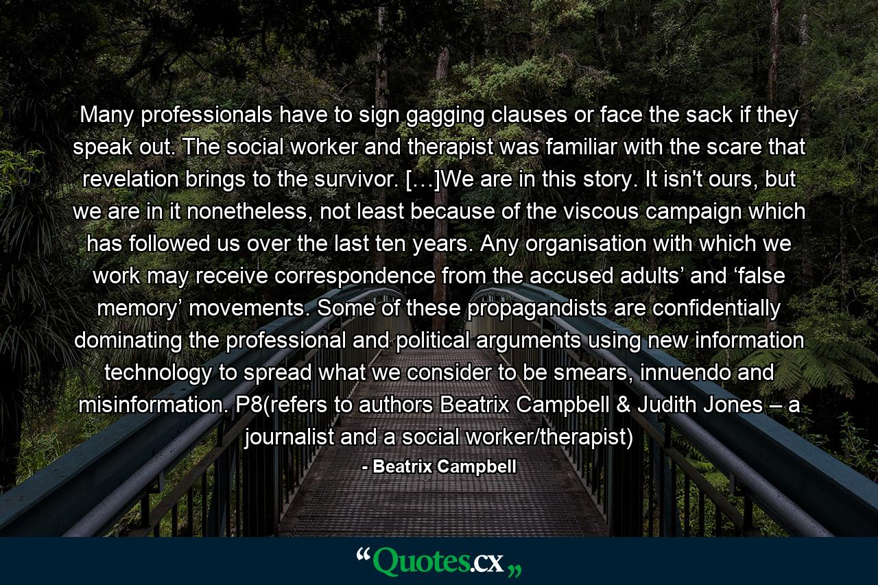 Many professionals have to sign gagging clauses or face the sack if they speak out. The social worker and therapist was familiar with the scare that revelation brings to the survivor. […]We are in this story. It isn't ours, but we are in it nonetheless, not least because of the viscous campaign which has followed us over the last ten years. Any organisation with which we work may receive correspondence from the accused adults’ and ‘false memory’ movements. Some of these propagandists are confidentially dominating the professional and political arguments using new information technology to spread what we consider to be smears, innuendo and misinformation. P8(refers to authors Beatrix Campbell & Judith Jones – a journalist and a social worker/therapist) - Quote by Beatrix Campbell