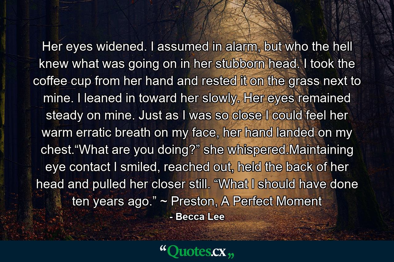 Her eyes widened. I assumed in alarm, but who the hell knew what was going on in her stubborn head. I took the coffee cup from her hand and rested it on the grass next to mine. I leaned in toward her slowly. Her eyes remained steady on mine. Just as I was so close I could feel her warm erratic breath on my face, her hand landed on my chest.“What are you doing?” she whispered.Maintaining eye contact I smiled, reached out, held the back of her head and pulled her closer still. “What I should have done ten years ago.” ~ Preston, A Perfect Moment - Quote by Becca Lee