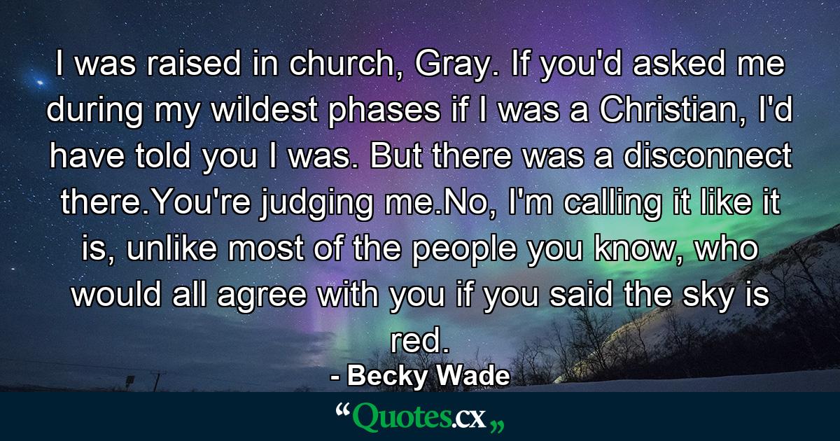 I was raised in church, Gray. If you'd asked me during my wildest phases if I was a Christian, I'd have told you I was. But there was a disconnect there.You're judging me.No, I'm calling it like it is, unlike most of the people you know, who would all agree with you if you said the sky is red. - Quote by Becky Wade