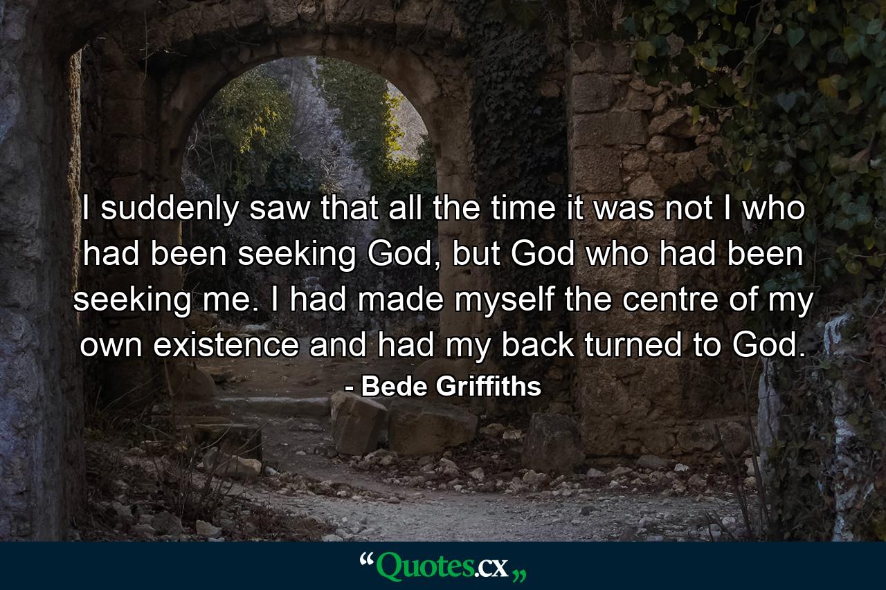 I suddenly saw that all the time it was not I who had been seeking God, but God who had been seeking me. I had made myself the centre of my own existence and had my back turned to God. - Quote by Bede Griffiths