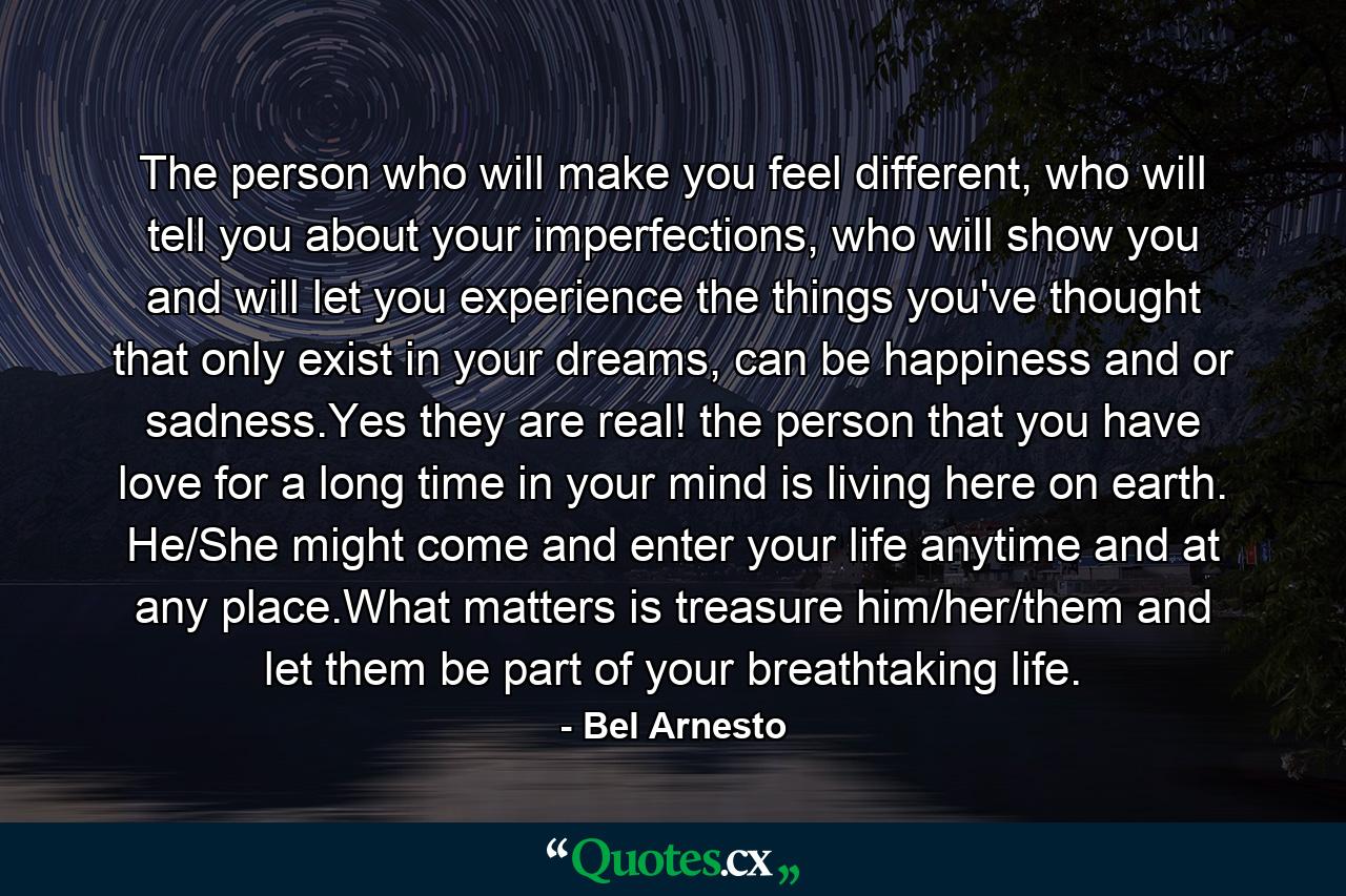 The person who will make you feel different, who will tell you about your imperfections, who will show you and will let you experience the things you've thought that only exist in your dreams, can be happiness and or sadness.Yes they are real! the person that you have love for a long time in your mind is living here on earth. He/She might come and enter your life anytime and at any place.What matters is treasure him/her/them and let them be part of your breathtaking life. - Quote by Bel Arnesto