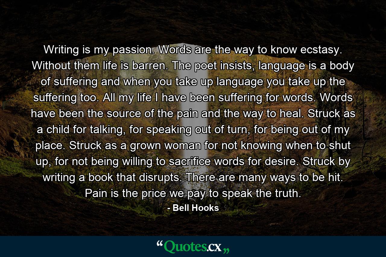 Writing is my passion. Words are the way to know ecstasy. Without them life is barren. The poet insists, language is a body of suffering and when you take up language you take up the suffering too. All my life I have been suffering for words. Words have been the source of the pain and the way to heal. Struck as a child for talking, for speaking out of turn, for being out of my place. Struck as a grown woman for not knowing when to shut up, for not being willing to sacrifice words for desire. Struck by writing a book that disrupts. There are many ways to be hit. Pain is the price we pay to speak the truth. - Quote by Bell Hooks