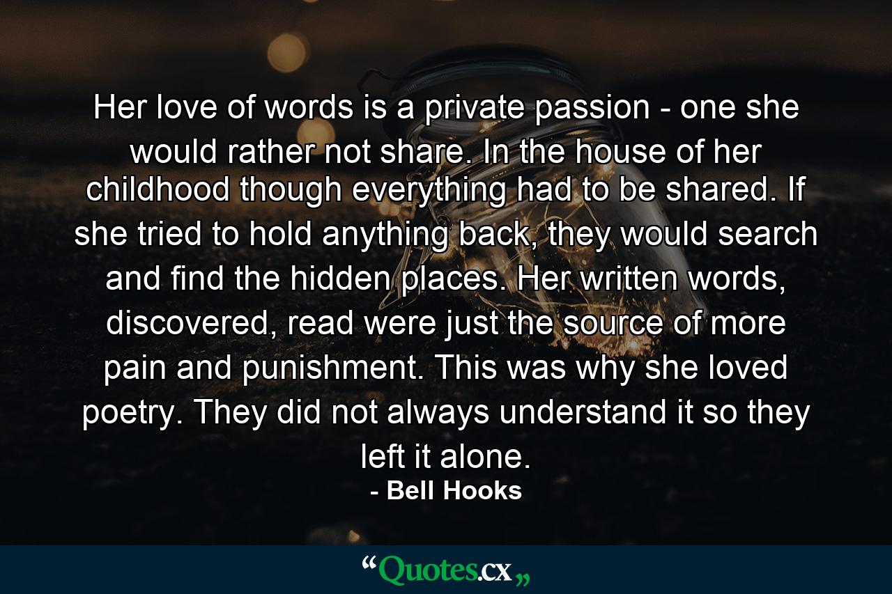 Her love of words is a private passion - one she would rather not share. In the house of her childhood though everything had to be shared. If she tried to hold anything back, they would search and find the hidden places. Her written words, discovered, read were just the source of more pain and punishment. This was why she loved poetry. They did not always understand it so they left it alone. - Quote by Bell Hooks