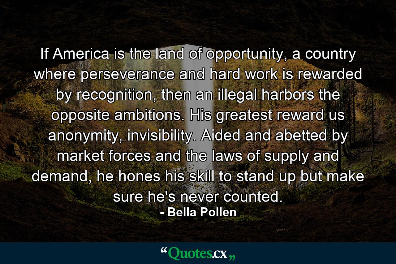 If America is the land of opportunity, a country where perseverance and hard work is rewarded by recognition, then an illegal harbors the opposite ambitions. His greatest reward us anonymity, invisibility. Aided and abetted by market forces and the laws of supply and demand, he hones his skill to stand up but make sure he's never counted. - Quote by Bella Pollen