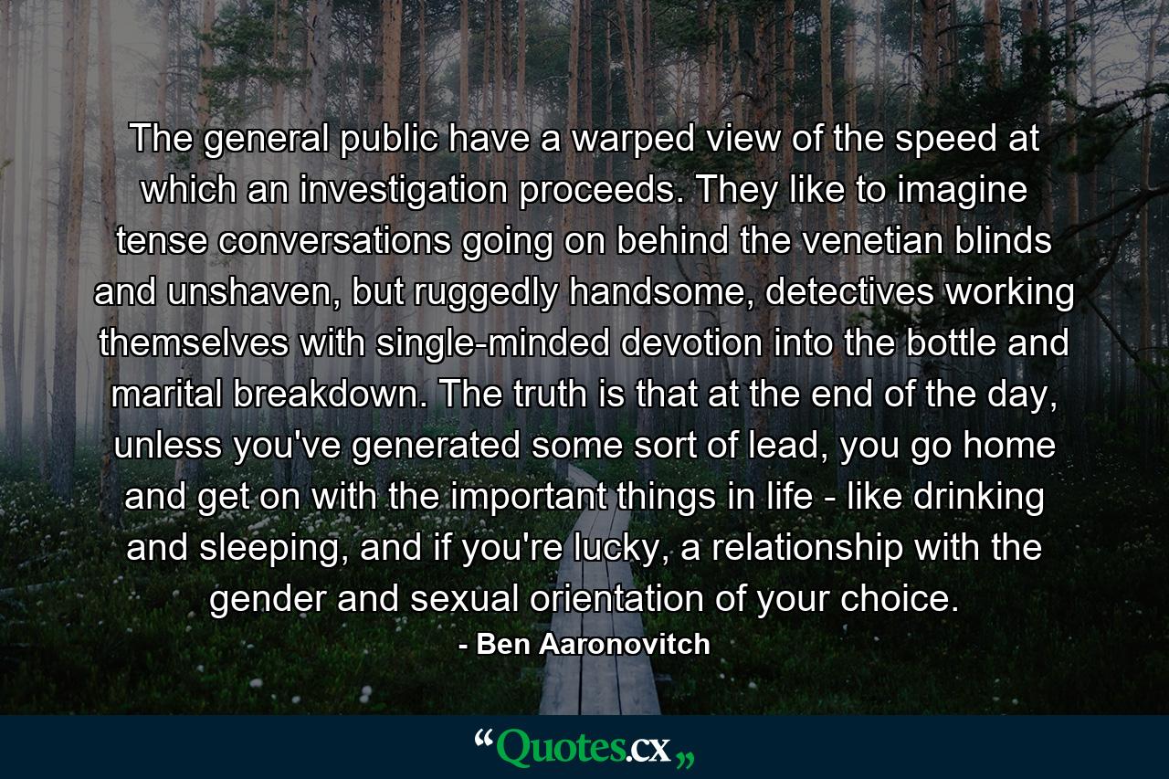 The general public have a warped view of the speed at which an investigation proceeds. They like to imagine tense conversations going on behind the venetian blinds and unshaven, but ruggedly handsome, detectives working themselves with single-minded devotion into the bottle and marital breakdown. The truth is that at the end of the day, unless you've generated some sort of lead, you go home and get on with the important things in life - like drinking and sleeping, and if you're lucky, a relationship with the gender and sexual orientation of your choice. - Quote by Ben Aaronovitch