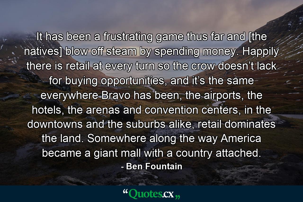 It has been a frustrating game thus far and [the natives] blow off steam by spending money. Happily there is retail at every turn so the crow doesn’t lack for buying opportunities, and it’s the same everywhere Bravo has been, the airports, the hotels, the arenas and convention centers, in the downtowns and the suburbs alike, retail dominates the land. Somewhere along the way America became a giant mall with a country attached. - Quote by Ben Fountain