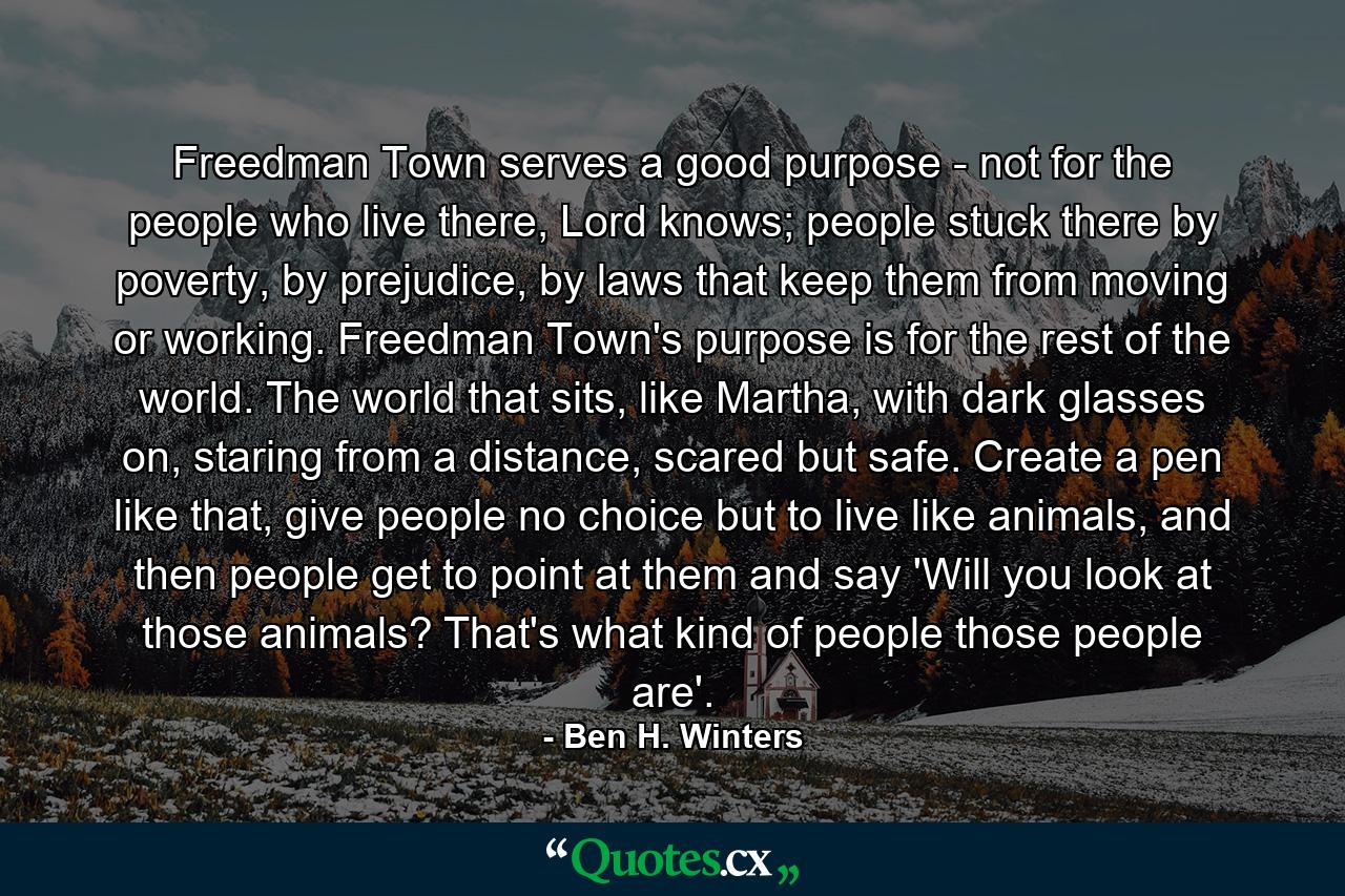 Freedman Town serves a good purpose - not for the people who live there, Lord knows; people stuck there by poverty, by prejudice, by laws that keep them from moving or working. Freedman Town's purpose is for the rest of the world. The world that sits, like Martha, with dark glasses on, staring from a distance, scared but safe. Create a pen like that, give people no choice but to live like animals, and then people get to point at them and say 'Will you look at those animals? That's what kind of people those people are'. - Quote by Ben H. Winters