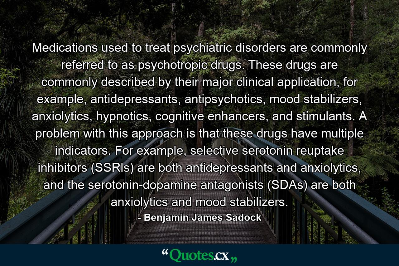 Medications used to treat psychiatric disorders are commonly referred to as psychotropic drugs. These drugs are commonly described by their major clinical application, for example, antidepressants, antipsychotics, mood stabilizers, anxiolytics, hypnotics, cognitive enhancers, and stimulants. A problem with this approach is that these drugs have multiple indicators. For example, selective serotonin reuptake inhibitors (SSRls) are both antidepressants and anxiolytics, and the serotonin-dopamine antagonists (SDAs) are both anxiolytics and mood stabilizers. - Quote by Benjamin James Sadock