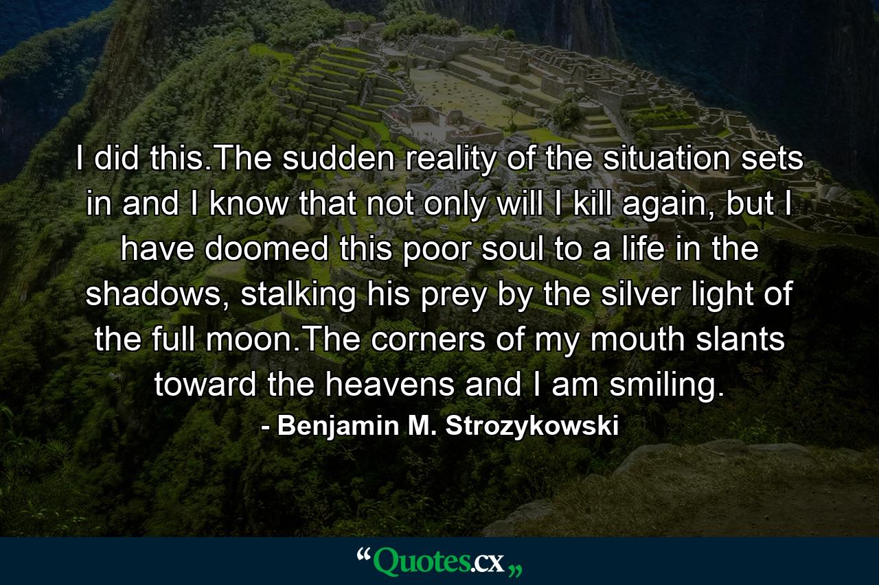 I did this.The sudden reality of the situation sets in and I know that not only will I kill again, but I have doomed this poor soul to a life in the shadows, stalking his prey by the silver light of the full moon.The corners of my mouth slants toward the heavens and I am smiling. - Quote by Benjamin M. Strozykowski