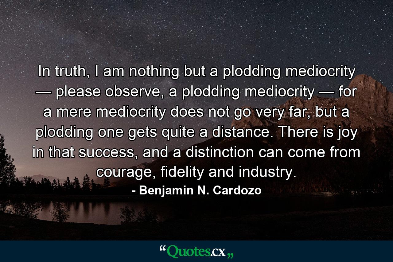 In truth, I am nothing but a plodding mediocrity — please observe, a plodding mediocrity — for a mere mediocrity does not go very far, but a plodding one gets quite a distance. There is joy in that success, and a distinction can come from courage, fidelity and industry. - Quote by Benjamin N. Cardozo