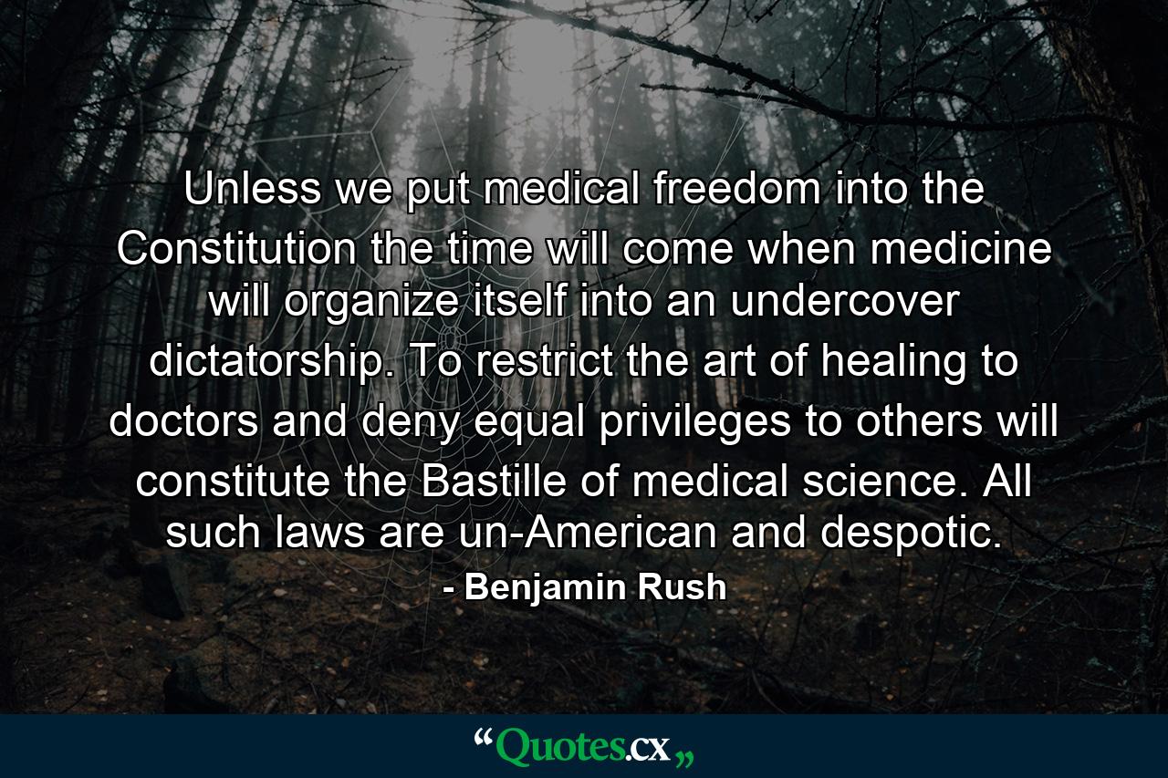 Unless we put medical freedom into the Constitution the time will come when medicine will organize itself into an undercover dictatorship. To restrict the art of healing to doctors and deny equal privileges to others will constitute the Bastille of medical science. All such laws are un-American and despotic. - Quote by Benjamin Rush