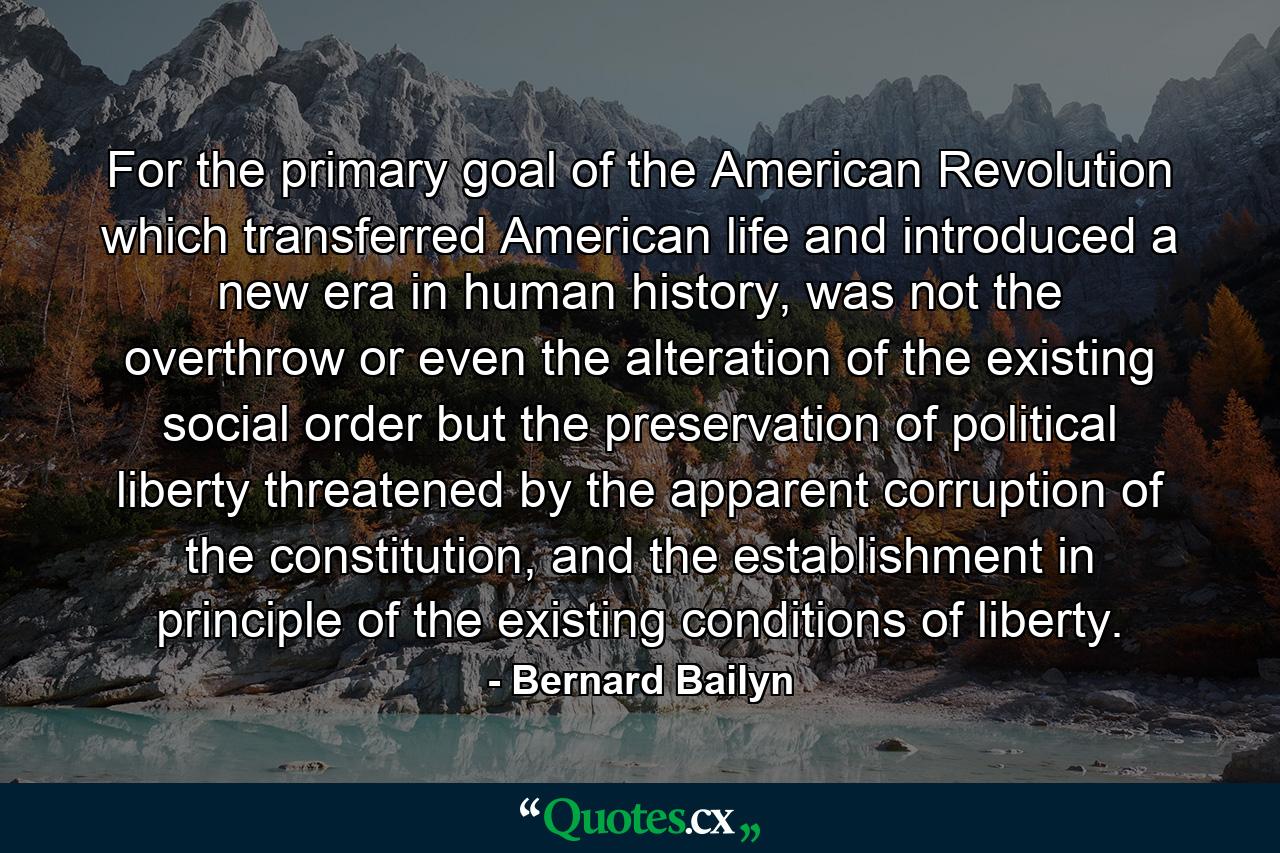 For the primary goal of the American Revolution which transferred American life and introduced a new era in human history, was not the overthrow or even the alteration of the existing social order but the preservation of political liberty threatened by the apparent corruption of the constitution, and the establishment in principle of the existing conditions of liberty. - Quote by Bernard Bailyn