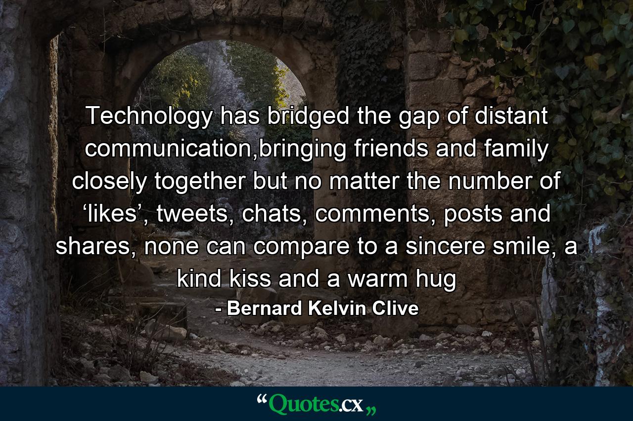 Technology has bridged the gap of distant communication,bringing friends and family closely together but no matter the number of ‘likes’, tweets, chats, comments, posts and shares, none can compare to a sincere smile, a kind kiss and a warm hug - Quote by Bernard Kelvin Clive