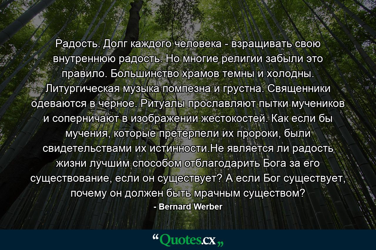 Радость. Долг каждого человека - взращивать свою внутреннюю радость. Но многие религии забыли это правило. Большинство храмов темны и холодны. Литургическая музыка помпезна и грустна. Священники одеваются в черное. Ритуалы прославляют пытки мучеников и соперничают в изображении жестокостей. Как если бы мучения, которые претерпели их пророки, были свидетельствами их истинности.Не является ли радость жизни лучшим способом отблагодарить Бога за его существование, если он существует? А если Бог существует, почему он должен быть мрачным существом? - Quote by Bernard Werber