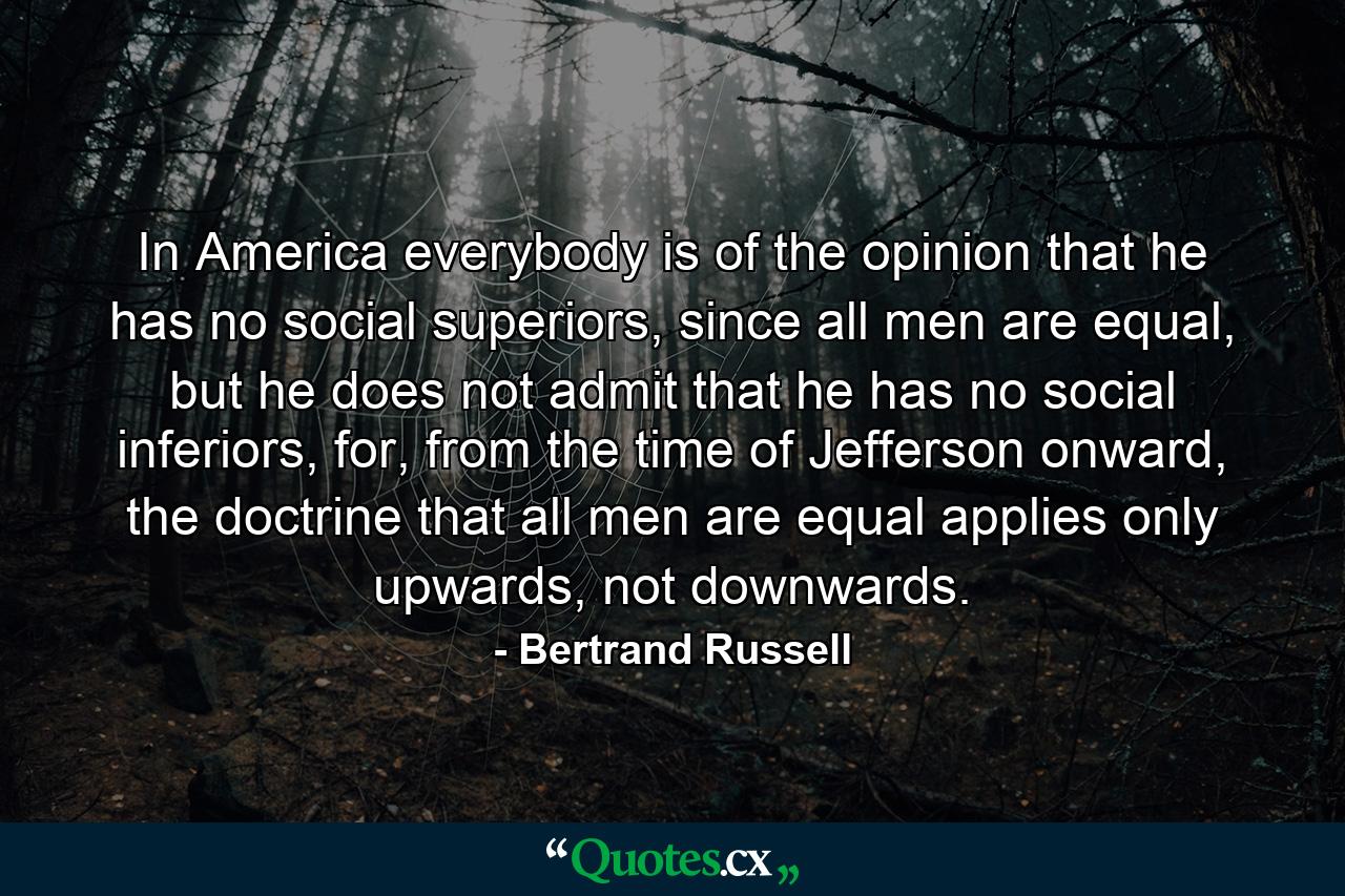 In America everybody is of the opinion that he has no social superiors, since all men are equal, but he does not admit that he has no social inferiors, for, from the time of Jefferson onward, the doctrine that all men are equal applies only upwards, not downwards. - Quote by Bertrand Russell