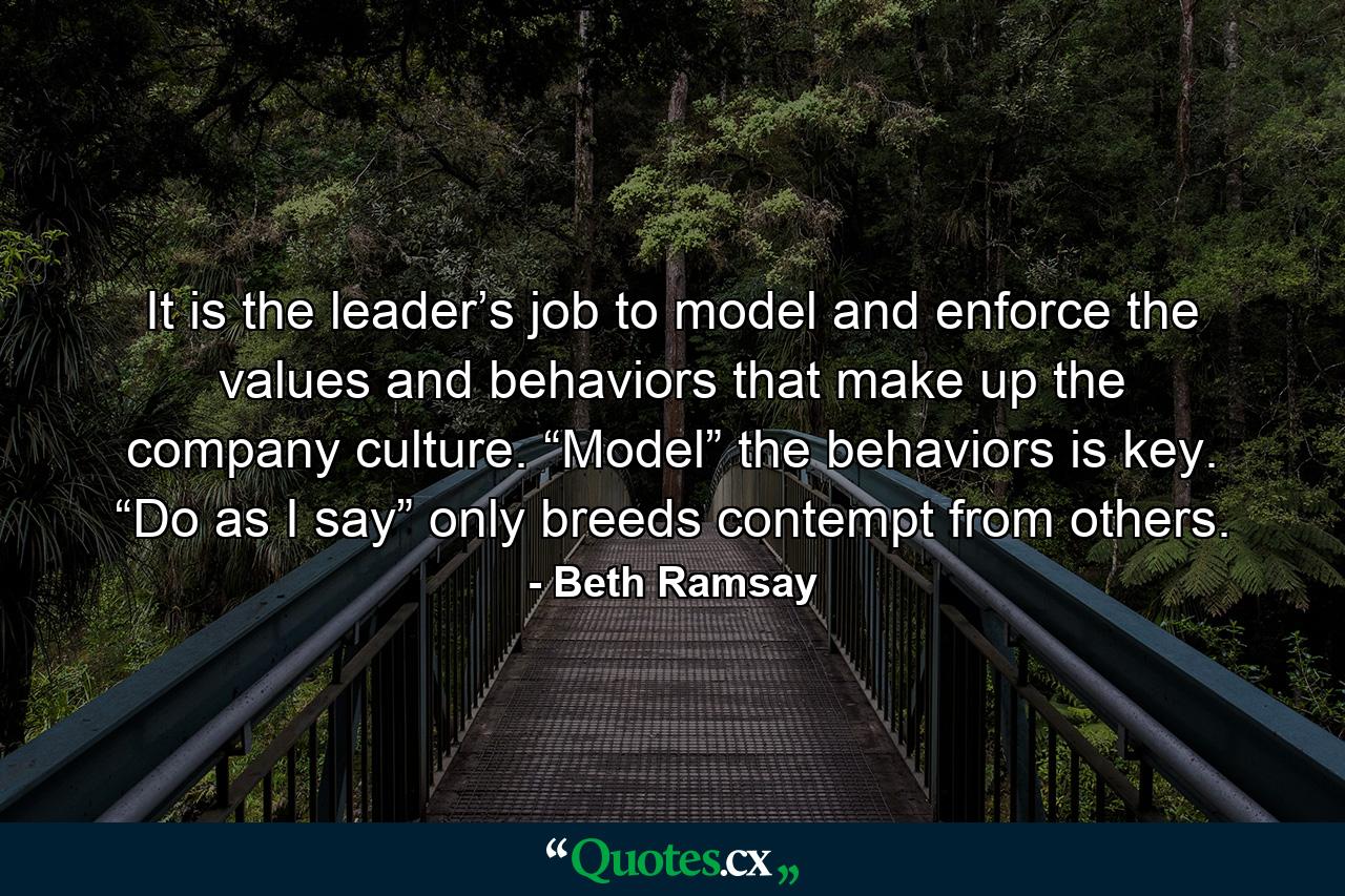 It is the leader’s job to model and enforce the values and behaviors that make up the company culture. “Model” the behaviors is key. “Do as I say” only breeds contempt from others. - Quote by Beth Ramsay