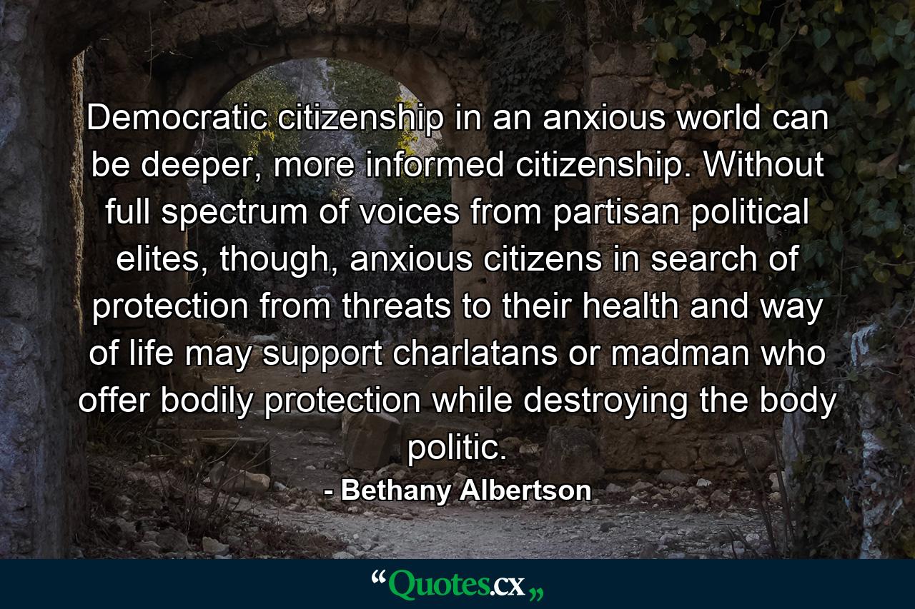 Democratic citizenship in an anxious world can be deeper, more informed citizenship. Without full spectrum of voices from partisan political elites, though, anxious citizens in search of protection from threats to their health and way of life may support charlatans or madman who offer bodily protection while destroying the body politic. - Quote by Bethany Albertson