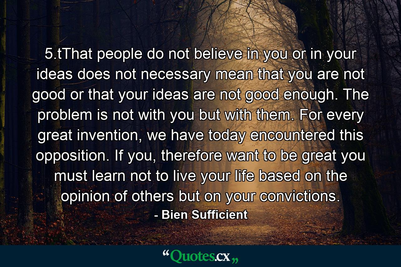 5.tThat people do not believe in you or in your ideas does not necessary mean that you are not good or that your ideas are not good enough. The problem is not with you but with them. For every great invention, we have today encountered this opposition. If you, therefore want to be great you must learn not to live your life based on the opinion of others but on your convictions. - Quote by Bien Sufficient