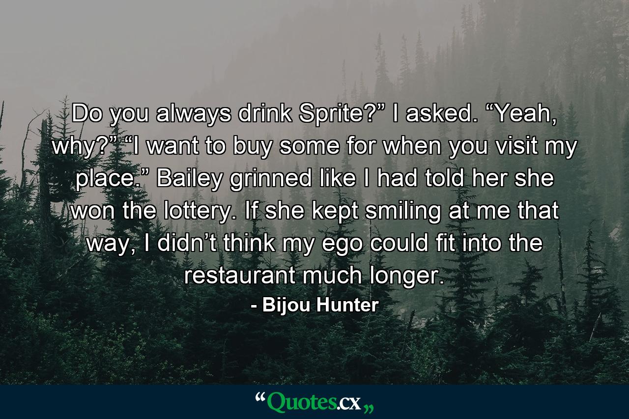 Do you always drink Sprite?” I asked. “Yeah, why?” “I want to buy some for when you visit my place.” Bailey grinned like I had told her she won the lottery. If she kept smiling at me that way, I didn’t think my ego could fit into the restaurant much longer. - Quote by Bijou Hunter