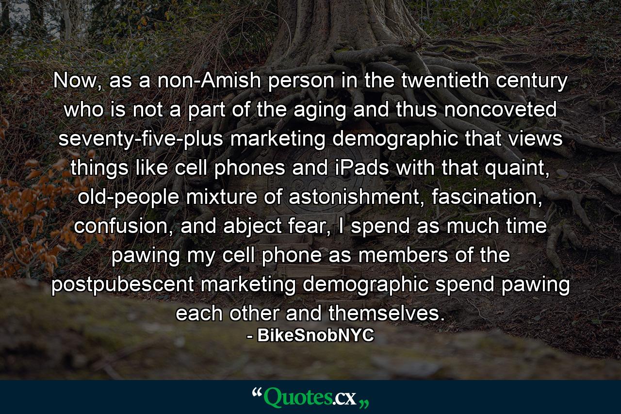 Now, as a non-Amish person in the twentieth century who is not a part of the aging and thus noncoveted seventy-five-plus marketing demographic that views things like cell phones and iPads with that quaint, old-people mixture of astonishment, fascination, confusion, and abject fear, I spend as much time pawing my cell phone as members of the postpubescent marketing demographic spend pawing each other and themselves. - Quote by BikeSnobNYC